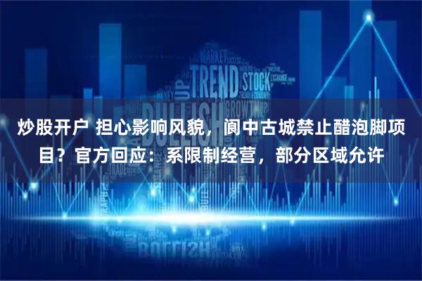 炒股开户 担心影响风貌，阆中古城禁止醋泡脚项目？官方回应：系限制经营，部分区域允许