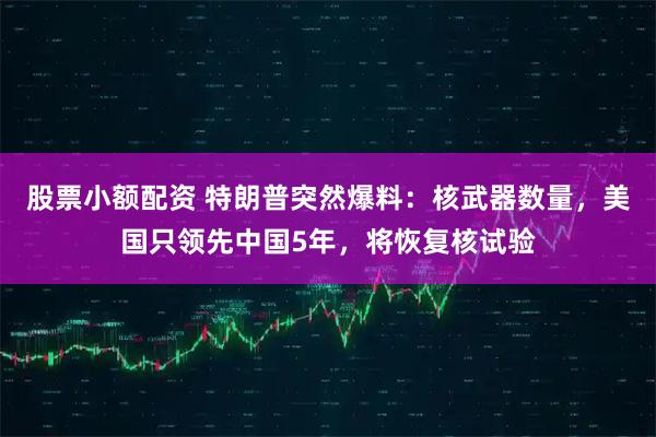 股票小额配资 特朗普突然爆料：核武器数量，美国只领先中国5年，将恢复核试验