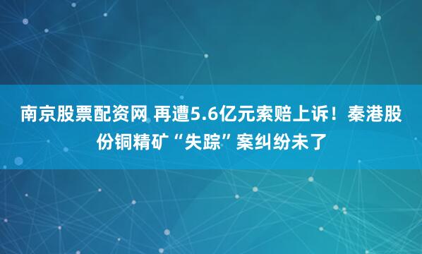 南京股票配资网 再遭5.6亿元索赔上诉！秦港股份铜精矿“失踪”案纠纷未了