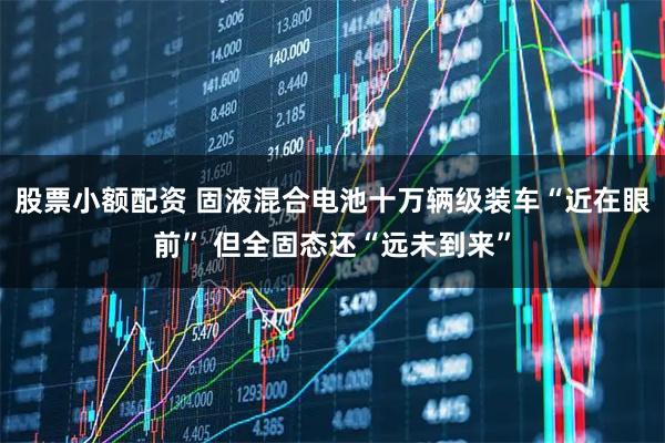 股票小额配资 固液混合电池十万辆级装车“近在眼前” 但全固态还“远未到来”