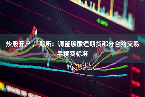 炒股开户 广期所：调整碳酸锂期货部分合约交易手续费标准