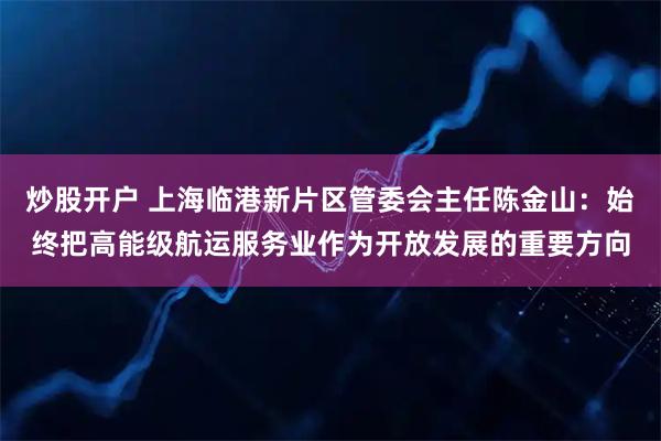 炒股开户 上海临港新片区管委会主任陈金山：始终把高能级航运服务业作为开放发展的重要方向