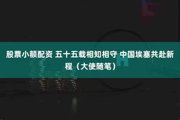 股票小额配资 五十五载相知相守 中国埃塞共赴新程（大使随笔）