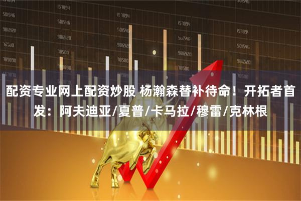 配资专业网上配资炒股 杨瀚森替补待命！开拓者首发：阿夫迪亚/夏普/卡马拉/穆雷/克林根