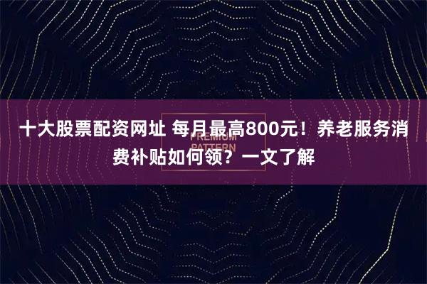 十大股票配资网址 每月最高800元！养老服务消费补贴如何领？一文了解