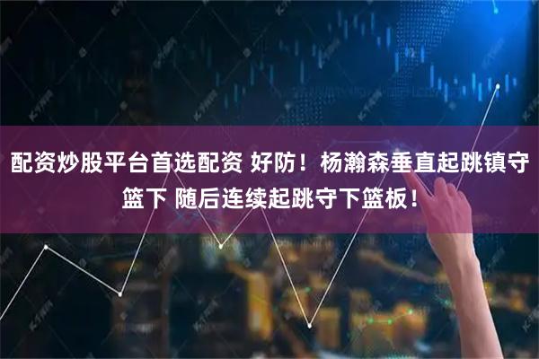 配资炒股平台首选配资 好防！杨瀚森垂直起跳镇守篮下 随后连续起跳守下篮板！