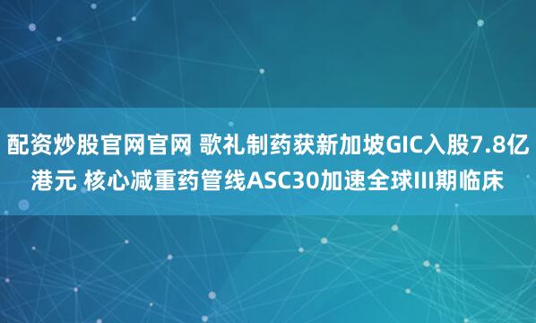 配资炒股官网官网 歌礼制药获新加坡GIC入股7.8亿港元 核心减重药管线ASC30加速全球III期临床