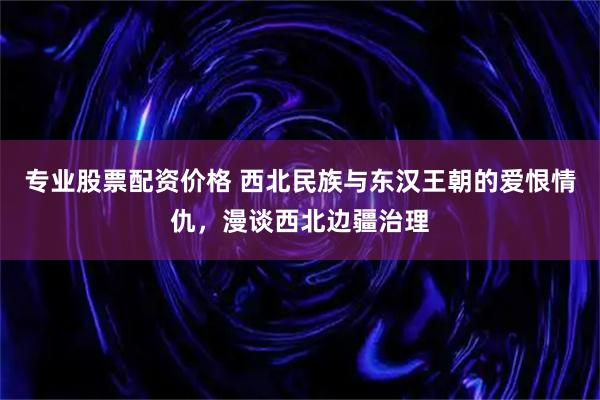 专业股票配资价格 西北民族与东汉王朝的爱恨情仇，漫谈西北边疆治理