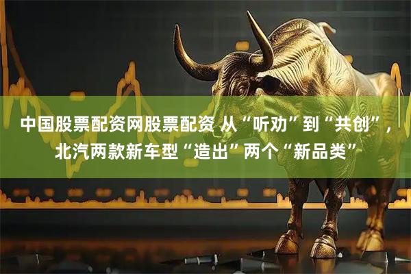 中国股票配资网股票配资 从“听劝”到“共创”，北汽两款新车型“造出”两个“新品类”